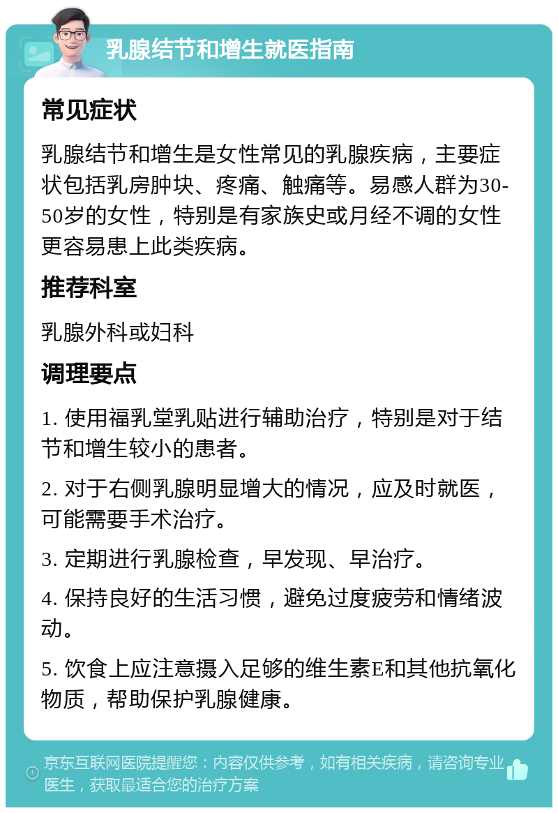 乳腺结节和增生就医指南 常见症状 乳腺结节和增生是女性常见的乳腺疾病，主要症状包括乳房肿块、疼痛、触痛等。易感人群为30-50岁的女性，特别是有家族史或月经不调的女性更容易患上此类疾病。 推荐科室 乳腺外科或妇科 调理要点 1. 使用福乳堂乳贴进行辅助治疗，特别是对于结节和增生较小的患者。 2. 对于右侧乳腺明显增大的情况，应及时就医，可能需要手术治疗。 3. 定期进行乳腺检查，早发现、早治疗。 4. 保持良好的生活习惯，避免过度疲劳和情绪波动。 5. 饮食上应注意摄入足够的维生素E和其他抗氧化物质，帮助保护乳腺健康。