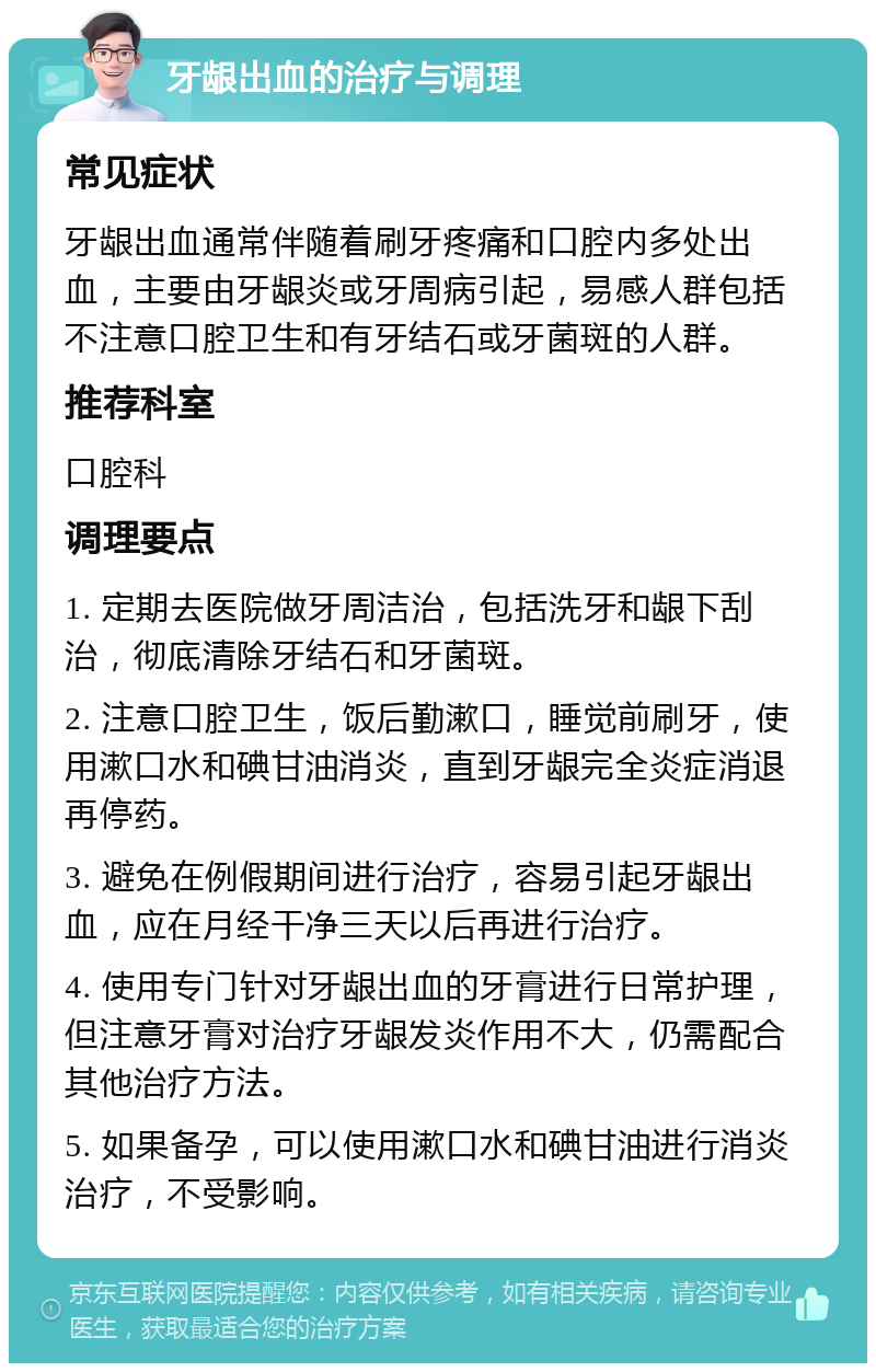 牙龈出血的治疗与调理 常见症状 牙龈出血通常伴随着刷牙疼痛和口腔内多处出血，主要由牙龈炎或牙周病引起，易感人群包括不注意口腔卫生和有牙结石或牙菌斑的人群。 推荐科室 口腔科 调理要点 1. 定期去医院做牙周洁治，包括洗牙和龈下刮治，彻底清除牙结石和牙菌斑。 2. 注意口腔卫生，饭后勤漱口，睡觉前刷牙，使用漱口水和碘甘油消炎，直到牙龈完全炎症消退再停药。 3. 避免在例假期间进行治疗，容易引起牙龈出血，应在月经干净三天以后再进行治疗。 4. 使用专门针对牙龈出血的牙膏进行日常护理，但注意牙膏对治疗牙龈发炎作用不大，仍需配合其他治疗方法。 5. 如果备孕，可以使用漱口水和碘甘油进行消炎治疗，不受影响。