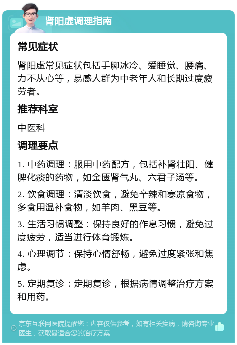 肾阳虚调理指南 常见症状 肾阳虚常见症状包括手脚冰冷、爱睡觉、腰痛、力不从心等，易感人群为中老年人和长期过度疲劳者。 推荐科室 中医科 调理要点 1. 中药调理：服用中药配方，包括补肾壮阳、健脾化痰的药物，如金匮肾气丸、六君子汤等。 2. 饮食调理：清淡饮食，避免辛辣和寒凉食物，多食用温补食物，如羊肉、黑豆等。 3. 生活习惯调整：保持良好的作息习惯，避免过度疲劳，适当进行体育锻炼。 4. 心理调节：保持心情舒畅，避免过度紧张和焦虑。 5. 定期复诊：定期复诊，根据病情调整治疗方案和用药。