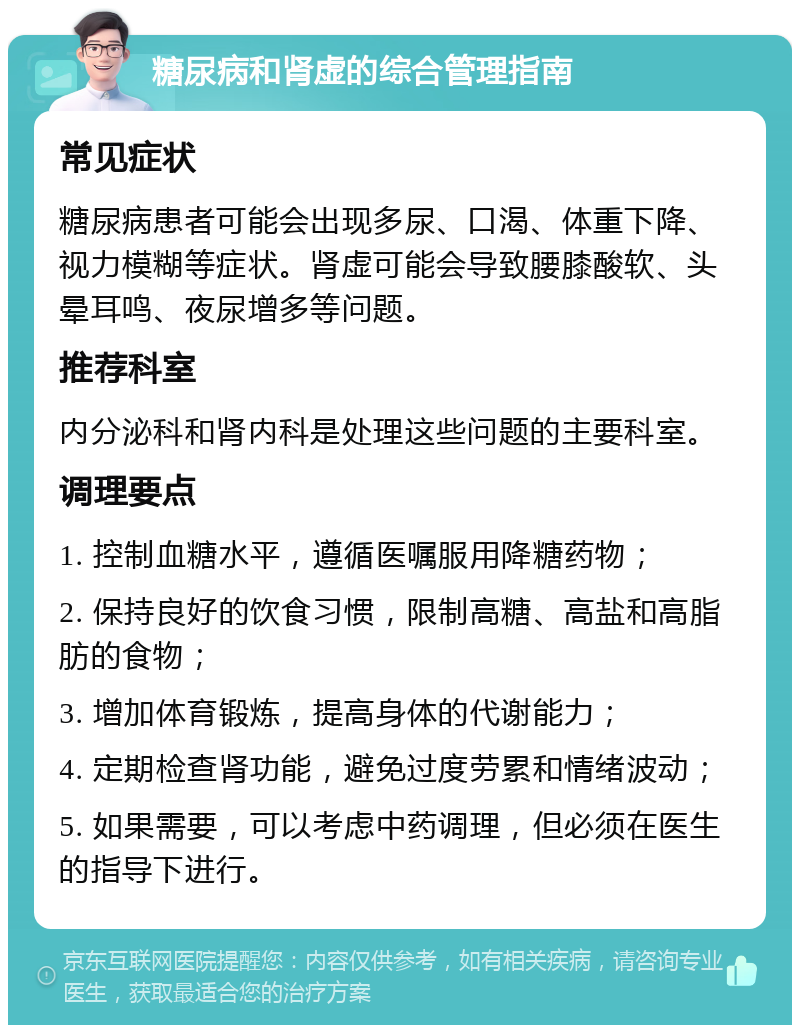 糖尿病和肾虚的综合管理指南 常见症状 糖尿病患者可能会出现多尿、口渴、体重下降、视力模糊等症状。肾虚可能会导致腰膝酸软、头晕耳鸣、夜尿增多等问题。 推荐科室 内分泌科和肾内科是处理这些问题的主要科室。 调理要点 1. 控制血糖水平，遵循医嘱服用降糖药物； 2. 保持良好的饮食习惯，限制高糖、高盐和高脂肪的食物； 3. 增加体育锻炼，提高身体的代谢能力； 4. 定期检查肾功能，避免过度劳累和情绪波动； 5. 如果需要，可以考虑中药调理，但必须在医生的指导下进行。