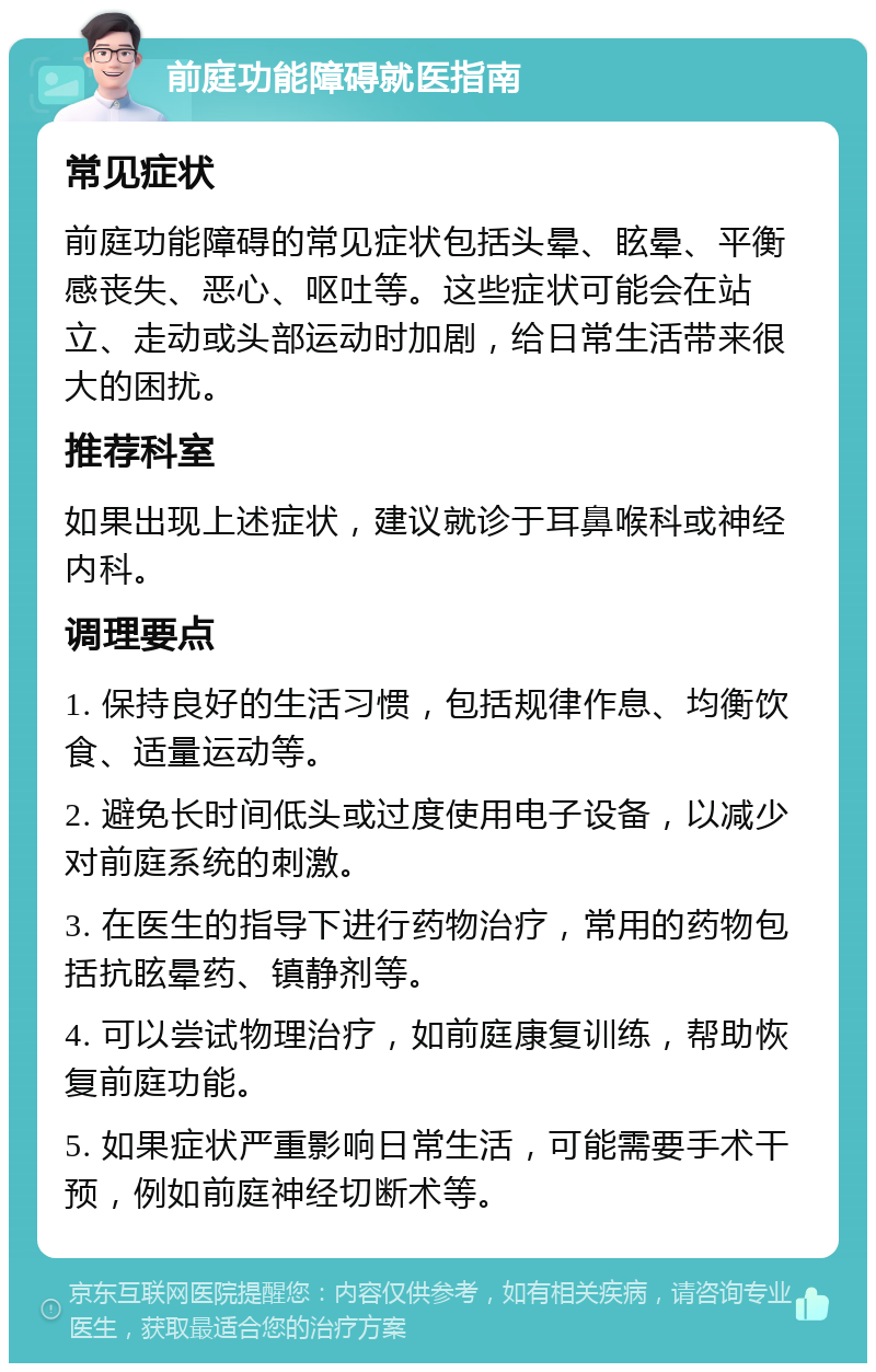 前庭功能障碍就医指南 常见症状 前庭功能障碍的常见症状包括头晕、眩晕、平衡感丧失、恶心、呕吐等。这些症状可能会在站立、走动或头部运动时加剧，给日常生活带来很大的困扰。 推荐科室 如果出现上述症状，建议就诊于耳鼻喉科或神经内科。 调理要点 1. 保持良好的生活习惯，包括规律作息、均衡饮食、适量运动等。 2. 避免长时间低头或过度使用电子设备，以减少对前庭系统的刺激。 3. 在医生的指导下进行药物治疗，常用的药物包括抗眩晕药、镇静剂等。 4. 可以尝试物理治疗，如前庭康复训练，帮助恢复前庭功能。 5. 如果症状严重影响日常生活，可能需要手术干预，例如前庭神经切断术等。