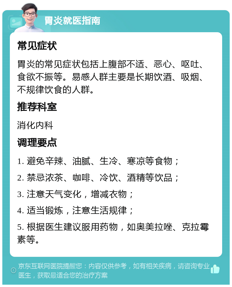 胃炎就医指南 常见症状 胃炎的常见症状包括上腹部不适、恶心、呕吐、食欲不振等。易感人群主要是长期饮酒、吸烟、不规律饮食的人群。 推荐科室 消化内科 调理要点 1. 避免辛辣、油腻、生冷、寒凉等食物； 2. 禁忌浓茶、咖啡、冷饮、酒精等饮品； 3. 注意天气变化，增减衣物； 4. 适当锻炼，注意生活规律； 5. 根据医生建议服用药物，如奥美拉唑、克拉霉素等。