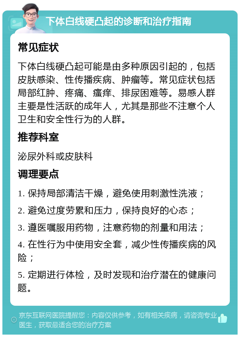 下体白线硬凸起的诊断和治疗指南 常见症状 下体白线硬凸起可能是由多种原因引起的，包括皮肤感染、性传播疾病、肿瘤等。常见症状包括局部红肿、疼痛、瘙痒、排尿困难等。易感人群主要是性活跃的成年人，尤其是那些不注意个人卫生和安全性行为的人群。 推荐科室 泌尿外科或皮肤科 调理要点 1. 保持局部清洁干燥，避免使用刺激性洗液； 2. 避免过度劳累和压力，保持良好的心态； 3. 遵医嘱服用药物，注意药物的剂量和用法； 4. 在性行为中使用安全套，减少性传播疾病的风险； 5. 定期进行体检，及时发现和治疗潜在的健康问题。