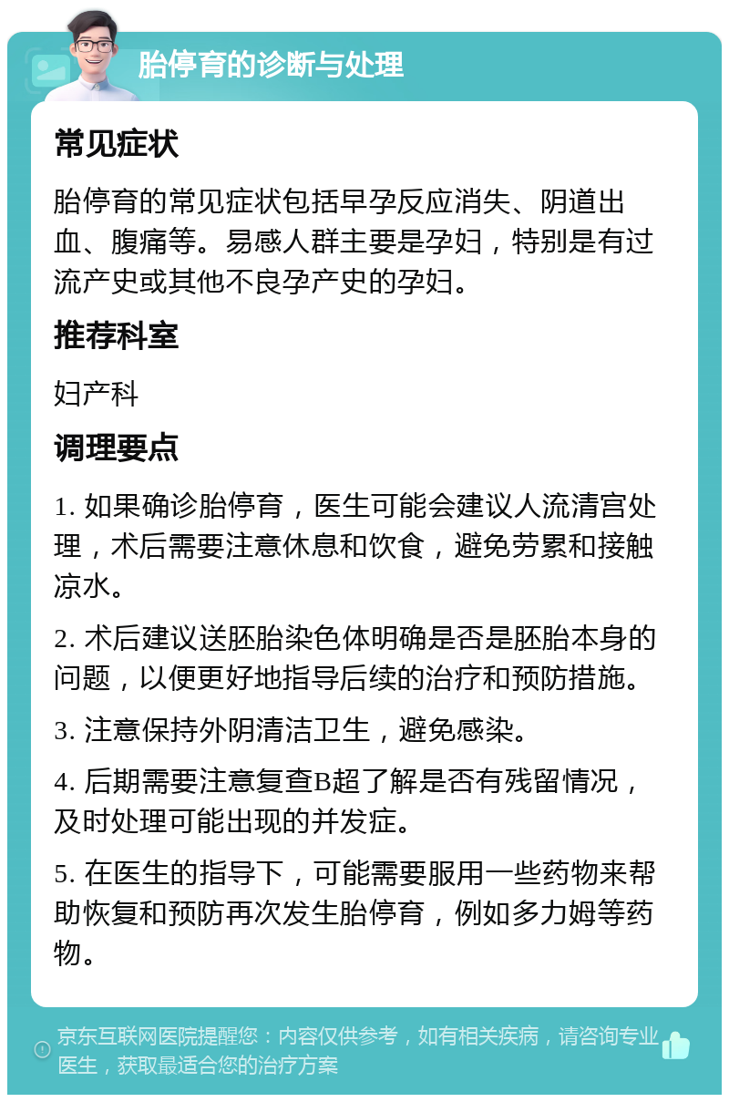 胎停育的诊断与处理 常见症状 胎停育的常见症状包括早孕反应消失、阴道出血、腹痛等。易感人群主要是孕妇，特别是有过流产史或其他不良孕产史的孕妇。 推荐科室 妇产科 调理要点 1. 如果确诊胎停育，医生可能会建议人流清宫处理，术后需要注意休息和饮食，避免劳累和接触凉水。 2. 术后建议送胚胎染色体明确是否是胚胎本身的问题，以便更好地指导后续的治疗和预防措施。 3. 注意保持外阴清洁卫生，避免感染。 4. 后期需要注意复查B超了解是否有残留情况，及时处理可能出现的并发症。 5. 在医生的指导下，可能需要服用一些药物来帮助恢复和预防再次发生胎停育，例如多力姆等药物。