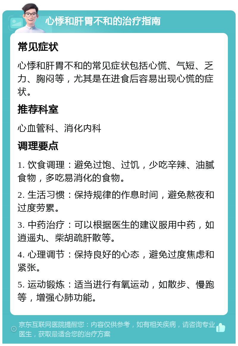 心悸和肝胃不和的治疗指南 常见症状 心悸和肝胃不和的常见症状包括心慌、气短、乏力、胸闷等，尤其是在进食后容易出现心慌的症状。 推荐科室 心血管科、消化内科 调理要点 1. 饮食调理：避免过饱、过饥，少吃辛辣、油腻食物，多吃易消化的食物。 2. 生活习惯：保持规律的作息时间，避免熬夜和过度劳累。 3. 中药治疗：可以根据医生的建议服用中药，如逍遥丸、柴胡疏肝散等。 4. 心理调节：保持良好的心态，避免过度焦虑和紧张。 5. 运动锻炼：适当进行有氧运动，如散步、慢跑等，增强心肺功能。