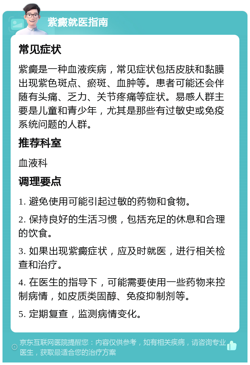 紫癜就医指南 常见症状 紫癜是一种血液疾病，常见症状包括皮肤和黏膜出现紫色斑点、瘀斑、血肿等。患者可能还会伴随有头痛、乏力、关节疼痛等症状。易感人群主要是儿童和青少年，尤其是那些有过敏史或免疫系统问题的人群。 推荐科室 血液科 调理要点 1. 避免使用可能引起过敏的药物和食物。 2. 保持良好的生活习惯，包括充足的休息和合理的饮食。 3. 如果出现紫癜症状，应及时就医，进行相关检查和治疗。 4. 在医生的指导下，可能需要使用一些药物来控制病情，如皮质类固醇、免疫抑制剂等。 5. 定期复查，监测病情变化。