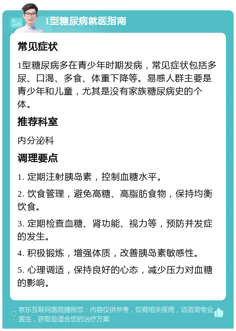 1型糖尿病就医指南 常见症状 1型糖尿病多在青少年时期发病，常见症状包括多尿、口渴、多食、体重下降等。易感人群主要是青少年和儿童，尤其是没有家族糖尿病史的个体。 推荐科室 内分泌科 调理要点 1. 定期注射胰岛素，控制血糖水平。 2. 饮食管理，避免高糖、高脂肪食物，保持均衡饮食。 3. 定期检查血糖、肾功能、视力等，预防并发症的发生。 4. 积极锻炼，增强体质，改善胰岛素敏感性。 5. 心理调适，保持良好的心态，减少压力对血糖的影响。