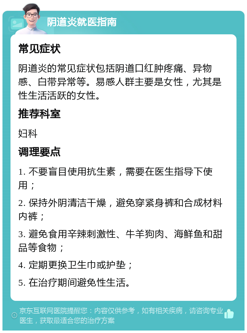 阴道炎就医指南 常见症状 阴道炎的常见症状包括阴道口红肿疼痛、异物感、白带异常等。易感人群主要是女性，尤其是性生活活跃的女性。 推荐科室 妇科 调理要点 1. 不要盲目使用抗生素，需要在医生指导下使用； 2. 保持外阴清洁干燥，避免穿紧身裤和合成材料内裤； 3. 避免食用辛辣刺激性、牛羊狗肉、海鲜鱼和甜品等食物； 4. 定期更换卫生巾或护垫； 5. 在治疗期间避免性生活。