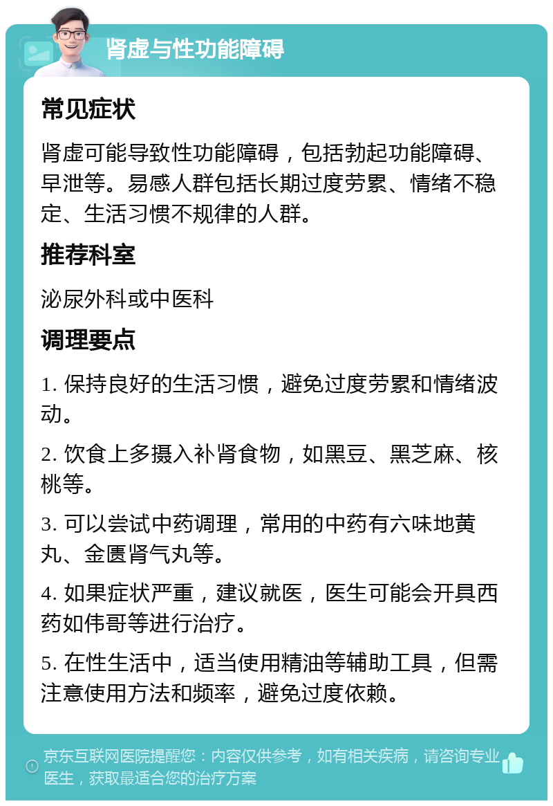 肾虚与性功能障碍 常见症状 肾虚可能导致性功能障碍，包括勃起功能障碍、早泄等。易感人群包括长期过度劳累、情绪不稳定、生活习惯不规律的人群。 推荐科室 泌尿外科或中医科 调理要点 1. 保持良好的生活习惯，避免过度劳累和情绪波动。 2. 饮食上多摄入补肾食物，如黑豆、黑芝麻、核桃等。 3. 可以尝试中药调理，常用的中药有六味地黄丸、金匮肾气丸等。 4. 如果症状严重，建议就医，医生可能会开具西药如伟哥等进行治疗。 5. 在性生活中，适当使用精油等辅助工具，但需注意使用方法和频率，避免过度依赖。