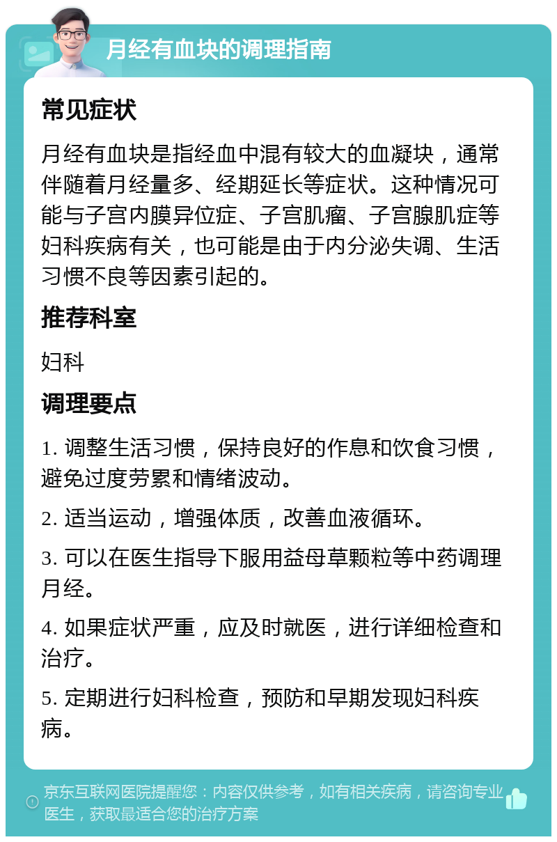 月经有血块的调理指南 常见症状 月经有血块是指经血中混有较大的血凝块，通常伴随着月经量多、经期延长等症状。这种情况可能与子宫内膜异位症、子宫肌瘤、子宫腺肌症等妇科疾病有关，也可能是由于内分泌失调、生活习惯不良等因素引起的。 推荐科室 妇科 调理要点 1. 调整生活习惯，保持良好的作息和饮食习惯，避免过度劳累和情绪波动。 2. 适当运动，增强体质，改善血液循环。 3. 可以在医生指导下服用益母草颗粒等中药调理月经。 4. 如果症状严重，应及时就医，进行详细检查和治疗。 5. 定期进行妇科检查，预防和早期发现妇科疾病。