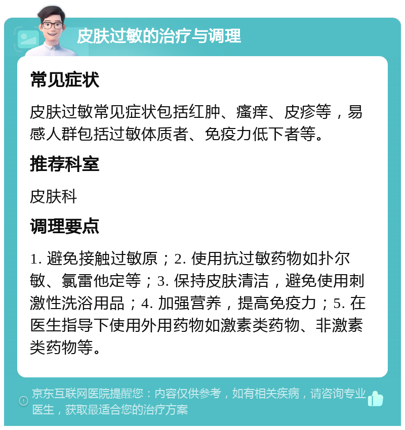 皮肤过敏的治疗与调理 常见症状 皮肤过敏常见症状包括红肿、瘙痒、皮疹等，易感人群包括过敏体质者、免疫力低下者等。 推荐科室 皮肤科 调理要点 1. 避免接触过敏原；2. 使用抗过敏药物如扑尔敏、氯雷他定等；3. 保持皮肤清洁，避免使用刺激性洗浴用品；4. 加强营养，提高免疫力；5. 在医生指导下使用外用药物如激素类药物、非激素类药物等。