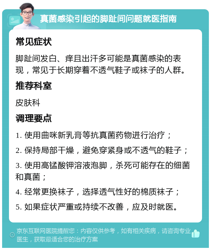 真菌感染引起的脚趾间问题就医指南 常见症状 脚趾间发白、痒且出汗多可能是真菌感染的表现，常见于长期穿着不透气鞋子或袜子的人群。 推荐科室 皮肤科 调理要点 1. 使用曲咪新乳膏等抗真菌药物进行治疗； 2. 保持局部干燥，避免穿紧身或不透气的鞋子； 3. 使用高锰酸钾溶液泡脚，杀死可能存在的细菌和真菌； 4. 经常更换袜子，选择透气性好的棉质袜子； 5. 如果症状严重或持续不改善，应及时就医。