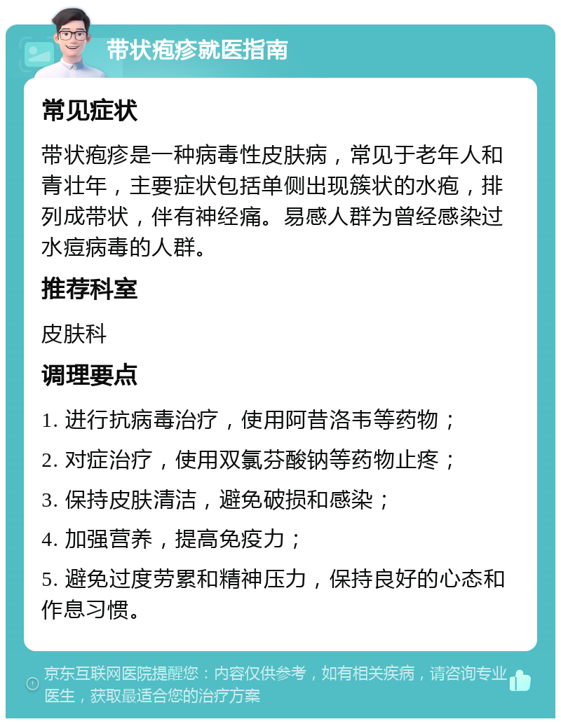 带状疱疹就医指南 常见症状 带状疱疹是一种病毒性皮肤病，常见于老年人和青壮年，主要症状包括单侧出现簇状的水疱，排列成带状，伴有神经痛。易感人群为曾经感染过水痘病毒的人群。 推荐科室 皮肤科 调理要点 1. 进行抗病毒治疗，使用阿昔洛韦等药物； 2. 对症治疗，使用双氯芬酸钠等药物止疼； 3. 保持皮肤清洁，避免破损和感染； 4. 加强营养，提高免疫力； 5. 避免过度劳累和精神压力，保持良好的心态和作息习惯。