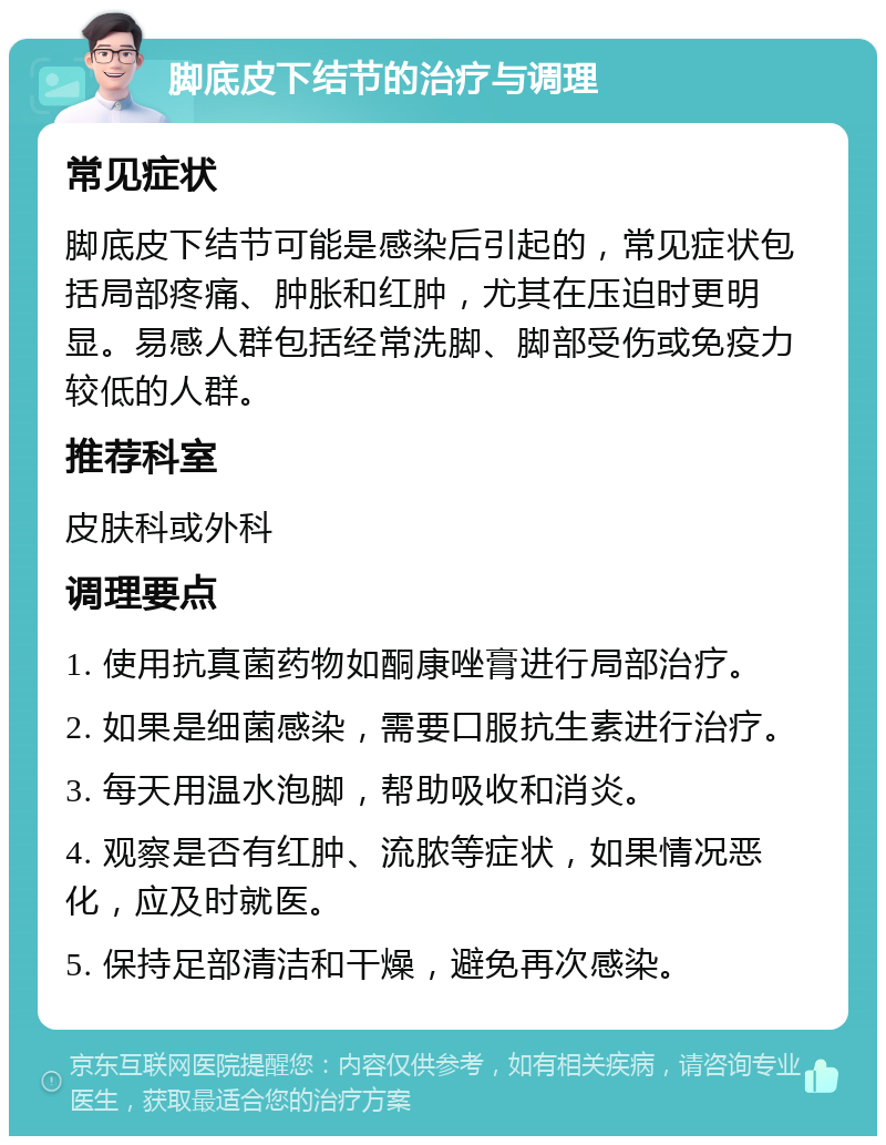 脚底皮下结节的治疗与调理 常见症状 脚底皮下结节可能是感染后引起的，常见症状包括局部疼痛、肿胀和红肿，尤其在压迫时更明显。易感人群包括经常洗脚、脚部受伤或免疫力较低的人群。 推荐科室 皮肤科或外科 调理要点 1. 使用抗真菌药物如酮康唑膏进行局部治疗。 2. 如果是细菌感染，需要口服抗生素进行治疗。 3. 每天用温水泡脚，帮助吸收和消炎。 4. 观察是否有红肿、流脓等症状，如果情况恶化，应及时就医。 5. 保持足部清洁和干燥，避免再次感染。