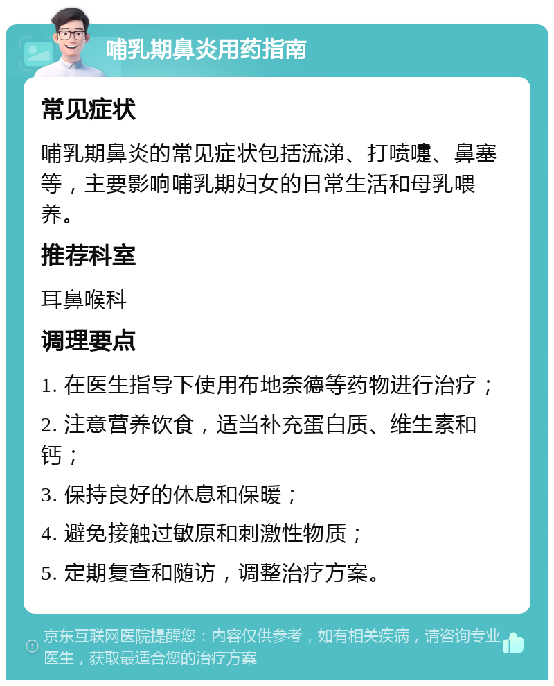 哺乳期鼻炎用药指南 常见症状 哺乳期鼻炎的常见症状包括流涕、打喷嚏、鼻塞等，主要影响哺乳期妇女的日常生活和母乳喂养。 推荐科室 耳鼻喉科 调理要点 1. 在医生指导下使用布地奈德等药物进行治疗； 2. 注意营养饮食，适当补充蛋白质、维生素和钙； 3. 保持良好的休息和保暖； 4. 避免接触过敏原和刺激性物质； 5. 定期复查和随访，调整治疗方案。