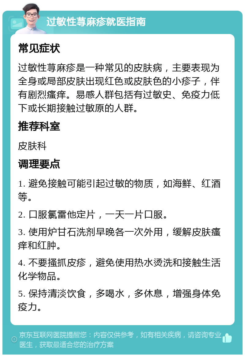 过敏性荨麻疹就医指南 常见症状 过敏性荨麻疹是一种常见的皮肤病，主要表现为全身或局部皮肤出现红色或皮肤色的小疹子，伴有剧烈瘙痒。易感人群包括有过敏史、免疫力低下或长期接触过敏原的人群。 推荐科室 皮肤科 调理要点 1. 避免接触可能引起过敏的物质，如海鲜、红酒等。 2. 口服氯雷他定片，一天一片口服。 3. 使用炉甘石洗剂早晚各一次外用，缓解皮肤瘙痒和红肿。 4. 不要搔抓皮疹，避免使用热水烫洗和接触生活化学物品。 5. 保持清淡饮食，多喝水，多休息，增强身体免疫力。