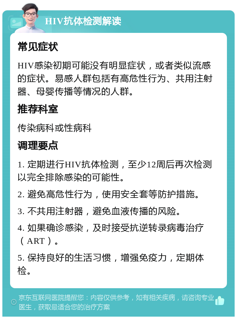 HIV抗体检测解读 常见症状 HIV感染初期可能没有明显症状，或者类似流感的症状。易感人群包括有高危性行为、共用注射器、母婴传播等情况的人群。 推荐科室 传染病科或性病科 调理要点 1. 定期进行HIV抗体检测，至少12周后再次检测以完全排除感染的可能性。 2. 避免高危性行为，使用安全套等防护措施。 3. 不共用注射器，避免血液传播的风险。 4. 如果确诊感染，及时接受抗逆转录病毒治疗（ART）。 5. 保持良好的生活习惯，增强免疫力，定期体检。