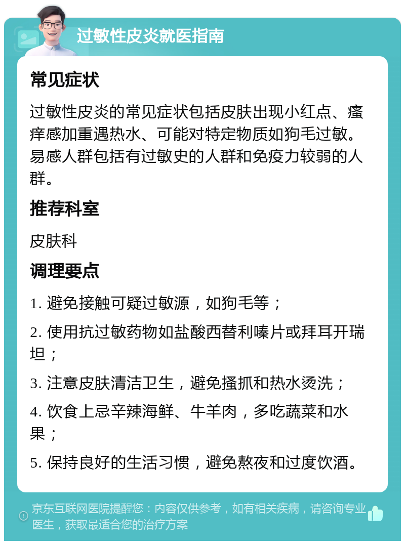 过敏性皮炎就医指南 常见症状 过敏性皮炎的常见症状包括皮肤出现小红点、瘙痒感加重遇热水、可能对特定物质如狗毛过敏。易感人群包括有过敏史的人群和免疫力较弱的人群。 推荐科室 皮肤科 调理要点 1. 避免接触可疑过敏源，如狗毛等； 2. 使用抗过敏药物如盐酸西替利嗪片或拜耳开瑞坦； 3. 注意皮肤清洁卫生，避免搔抓和热水烫洗； 4. 饮食上忌辛辣海鲜、牛羊肉，多吃蔬菜和水果； 5. 保持良好的生活习惯，避免熬夜和过度饮酒。