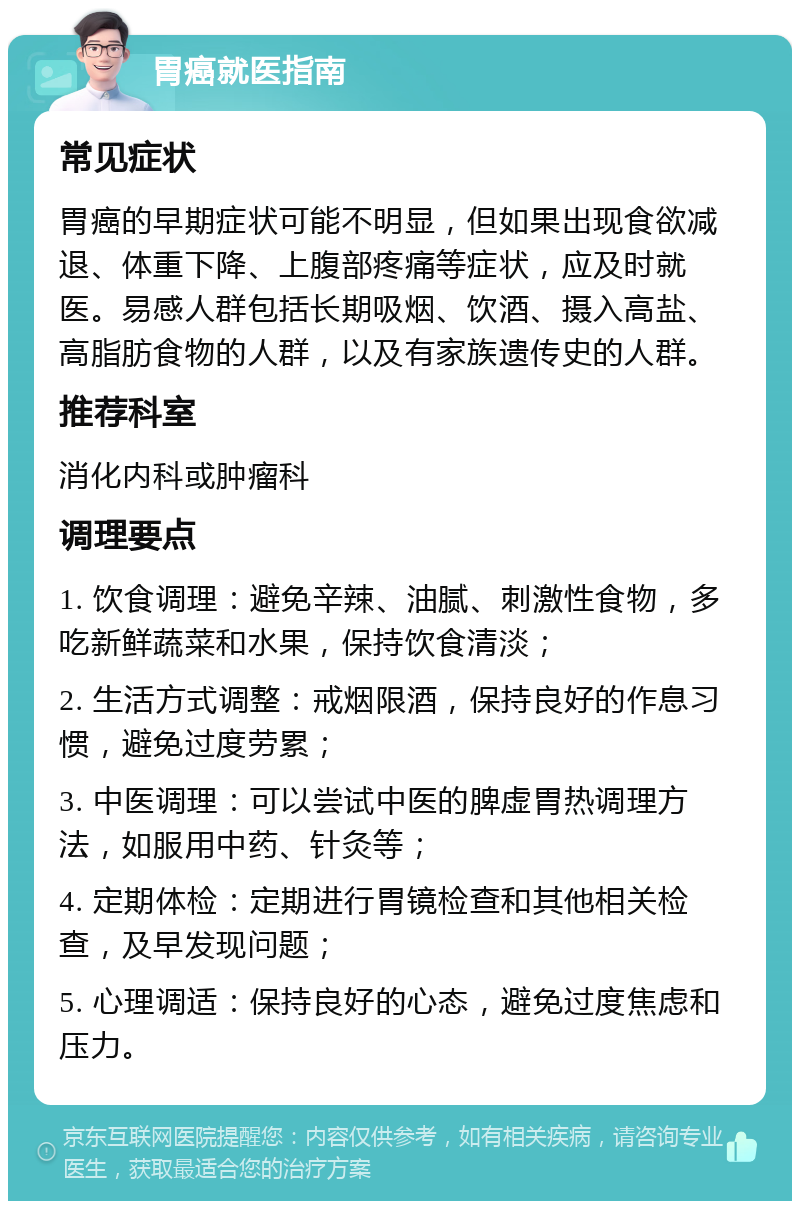 胃癌就医指南 常见症状 胃癌的早期症状可能不明显，但如果出现食欲减退、体重下降、上腹部疼痛等症状，应及时就医。易感人群包括长期吸烟、饮酒、摄入高盐、高脂肪食物的人群，以及有家族遗传史的人群。 推荐科室 消化内科或肿瘤科 调理要点 1. 饮食调理：避免辛辣、油腻、刺激性食物，多吃新鲜蔬菜和水果，保持饮食清淡； 2. 生活方式调整：戒烟限酒，保持良好的作息习惯，避免过度劳累； 3. 中医调理：可以尝试中医的脾虚胃热调理方法，如服用中药、针灸等； 4. 定期体检：定期进行胃镜检查和其他相关检查，及早发现问题； 5. 心理调适：保持良好的心态，避免过度焦虑和压力。