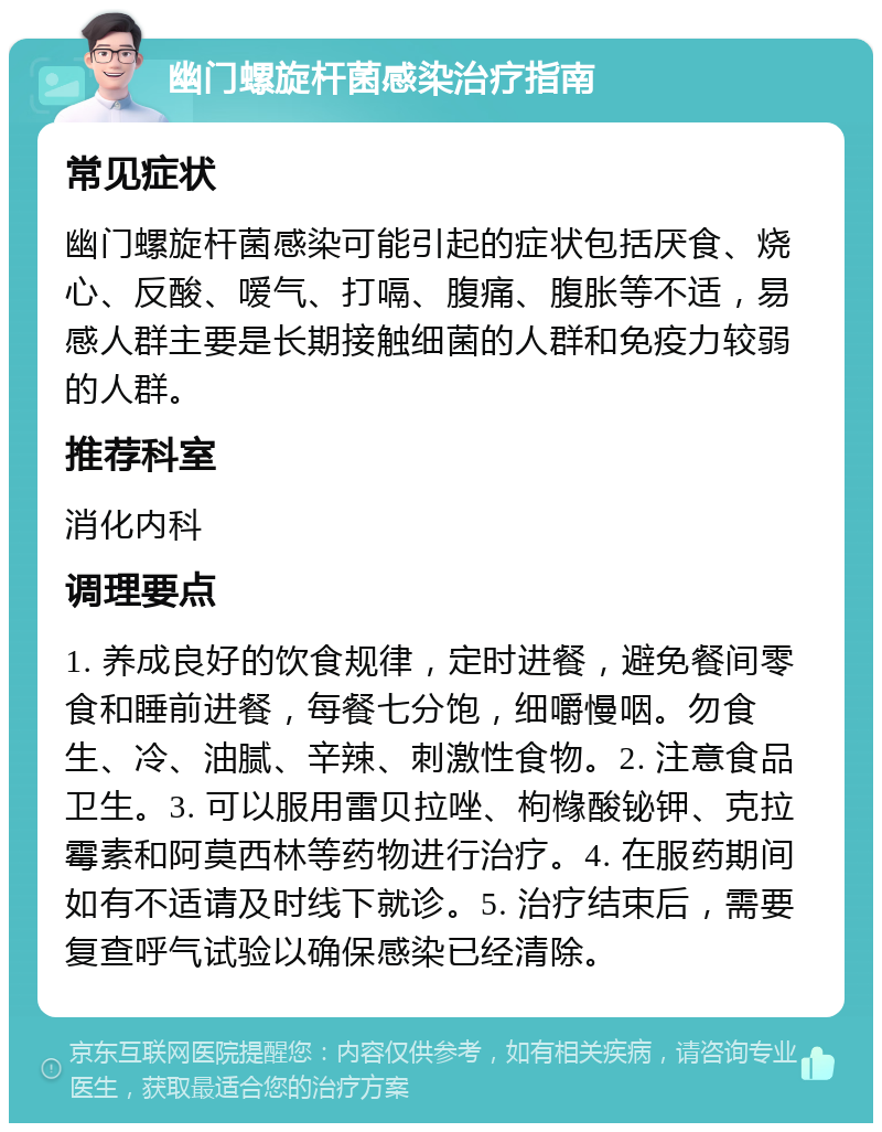 幽门螺旋杆菌感染治疗指南 常见症状 幽门螺旋杆菌感染可能引起的症状包括厌食、烧心、反酸、嗳气、打嗝、腹痛、腹胀等不适，易感人群主要是长期接触细菌的人群和免疫力较弱的人群。 推荐科室 消化内科 调理要点 1. 养成良好的饮食规律，定时进餐，避免餐间零食和睡前进餐，每餐七分饱，细嚼慢咽。勿食生、冷、油腻、辛辣、刺激性食物。2. 注意食品卫生。3. 可以服用雷贝拉唑、枸橼酸铋钾、克拉霉素和阿莫西林等药物进行治疗。4. 在服药期间如有不适请及时线下就诊。5. 治疗结束后，需要复查呼气试验以确保感染已经清除。