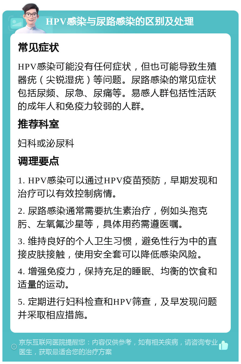 HPV感染与尿路感染的区别及处理 常见症状 HPV感染可能没有任何症状，但也可能导致生殖器疣（尖锐湿疣）等问题。尿路感染的常见症状包括尿频、尿急、尿痛等。易感人群包括性活跃的成年人和免疫力较弱的人群。 推荐科室 妇科或泌尿科 调理要点 1. HPV感染可以通过HPV疫苗预防，早期发现和治疗可以有效控制病情。 2. 尿路感染通常需要抗生素治疗，例如头孢克肟、左氧氟沙星等，具体用药需遵医嘱。 3. 维持良好的个人卫生习惯，避免性行为中的直接皮肤接触，使用安全套可以降低感染风险。 4. 增强免疫力，保持充足的睡眠、均衡的饮食和适量的运动。 5. 定期进行妇科检查和HPV筛查，及早发现问题并采取相应措施。