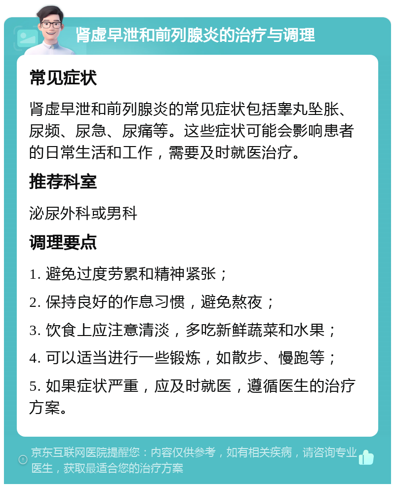 肾虚早泄和前列腺炎的治疗与调理 常见症状 肾虚早泄和前列腺炎的常见症状包括睾丸坠胀、尿频、尿急、尿痛等。这些症状可能会影响患者的日常生活和工作，需要及时就医治疗。 推荐科室 泌尿外科或男科 调理要点 1. 避免过度劳累和精神紧张； 2. 保持良好的作息习惯，避免熬夜； 3. 饮食上应注意清淡，多吃新鲜蔬菜和水果； 4. 可以适当进行一些锻炼，如散步、慢跑等； 5. 如果症状严重，应及时就医，遵循医生的治疗方案。