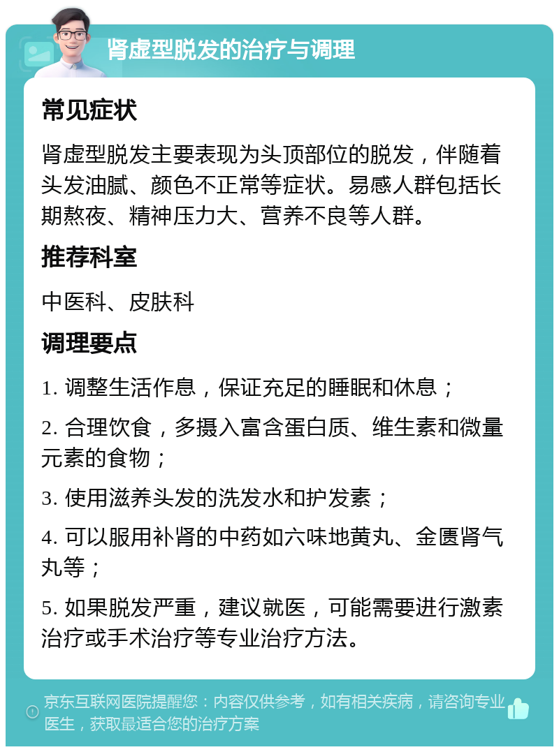 肾虚型脱发的治疗与调理 常见症状 肾虚型脱发主要表现为头顶部位的脱发，伴随着头发油腻、颜色不正常等症状。易感人群包括长期熬夜、精神压力大、营养不良等人群。 推荐科室 中医科、皮肤科 调理要点 1. 调整生活作息，保证充足的睡眠和休息； 2. 合理饮食，多摄入富含蛋白质、维生素和微量元素的食物； 3. 使用滋养头发的洗发水和护发素； 4. 可以服用补肾的中药如六味地黄丸、金匮肾气丸等； 5. 如果脱发严重，建议就医，可能需要进行激素治疗或手术治疗等专业治疗方法。