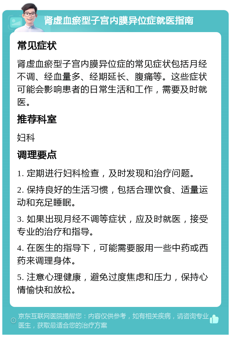 肾虚血瘀型子宫内膜异位症就医指南 常见症状 肾虚血瘀型子宫内膜异位症的常见症状包括月经不调、经血量多、经期延长、腹痛等。这些症状可能会影响患者的日常生活和工作，需要及时就医。 推荐科室 妇科 调理要点 1. 定期进行妇科检查，及时发现和治疗问题。 2. 保持良好的生活习惯，包括合理饮食、适量运动和充足睡眠。 3. 如果出现月经不调等症状，应及时就医，接受专业的治疗和指导。 4. 在医生的指导下，可能需要服用一些中药或西药来调理身体。 5. 注意心理健康，避免过度焦虑和压力，保持心情愉快和放松。