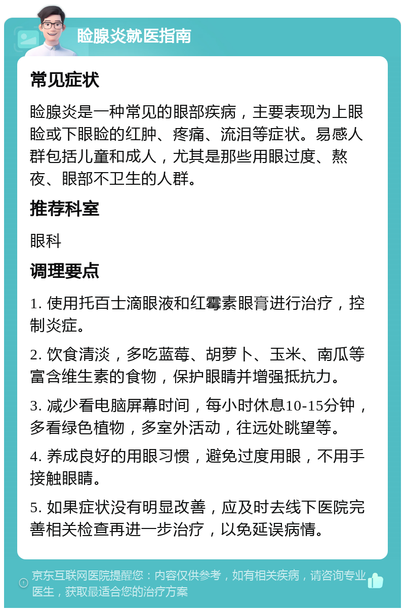 睑腺炎就医指南 常见症状 睑腺炎是一种常见的眼部疾病，主要表现为上眼睑或下眼睑的红肿、疼痛、流泪等症状。易感人群包括儿童和成人，尤其是那些用眼过度、熬夜、眼部不卫生的人群。 推荐科室 眼科 调理要点 1. 使用托百士滴眼液和红霉素眼膏进行治疗，控制炎症。 2. 饮食清淡，多吃蓝莓、胡萝卜、玉米、南瓜等富含维生素的食物，保护眼睛并增强抵抗力。 3. 减少看电脑屏幕时间，每小时休息10-15分钟，多看绿色植物，多室外活动，往远处眺望等。 4. 养成良好的用眼习惯，避免过度用眼，不用手接触眼睛。 5. 如果症状没有明显改善，应及时去线下医院完善相关检查再进一步治疗，以免延误病情。