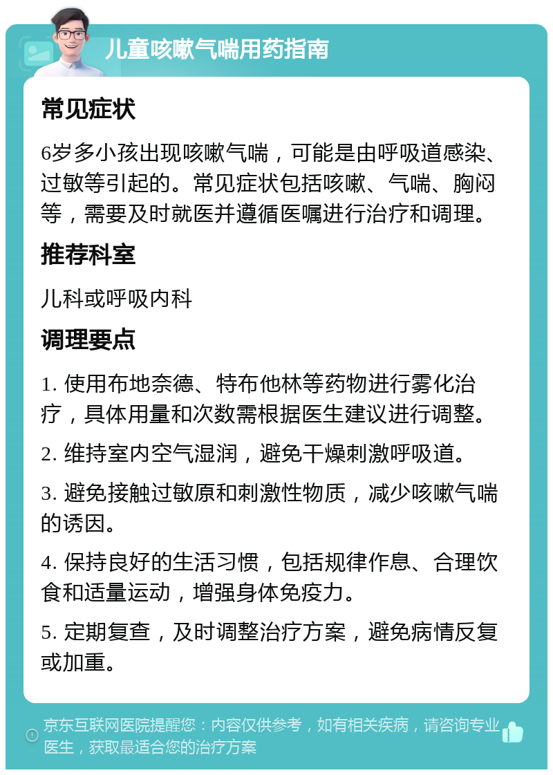 儿童咳嗽气喘用药指南 常见症状 6岁多小孩出现咳嗽气喘，可能是由呼吸道感染、过敏等引起的。常见症状包括咳嗽、气喘、胸闷等，需要及时就医并遵循医嘱进行治疗和调理。 推荐科室 儿科或呼吸内科 调理要点 1. 使用布地奈德、特布他林等药物进行雾化治疗，具体用量和次数需根据医生建议进行调整。 2. 维持室内空气湿润，避免干燥刺激呼吸道。 3. 避免接触过敏原和刺激性物质，减少咳嗽气喘的诱因。 4. 保持良好的生活习惯，包括规律作息、合理饮食和适量运动，增强身体免疫力。 5. 定期复查，及时调整治疗方案，避免病情反复或加重。