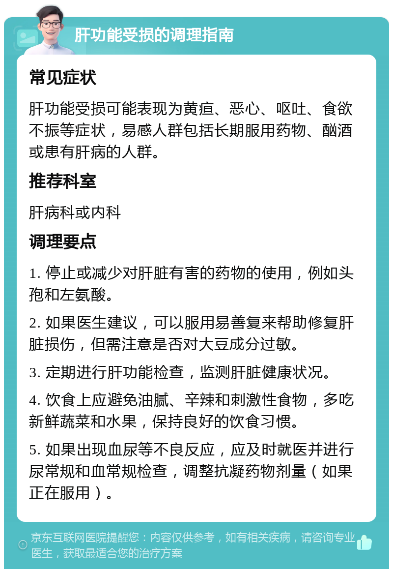 肝功能受损的调理指南 常见症状 肝功能受损可能表现为黄疸、恶心、呕吐、食欲不振等症状，易感人群包括长期服用药物、酗酒或患有肝病的人群。 推荐科室 肝病科或内科 调理要点 1. 停止或减少对肝脏有害的药物的使用，例如头孢和左氨酸。 2. 如果医生建议，可以服用易善复来帮助修复肝脏损伤，但需注意是否对大豆成分过敏。 3. 定期进行肝功能检查，监测肝脏健康状况。 4. 饮食上应避免油腻、辛辣和刺激性食物，多吃新鲜蔬菜和水果，保持良好的饮食习惯。 5. 如果出现血尿等不良反应，应及时就医并进行尿常规和血常规检查，调整抗凝药物剂量（如果正在服用）。