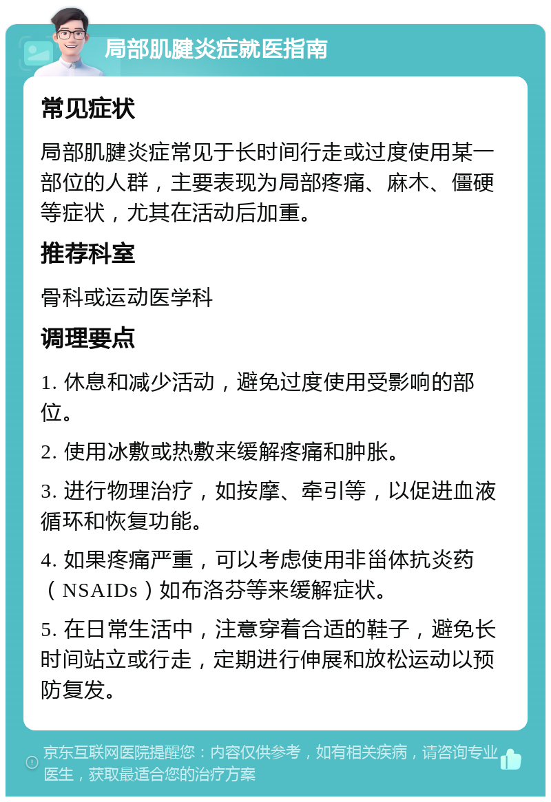 局部肌腱炎症就医指南 常见症状 局部肌腱炎症常见于长时间行走或过度使用某一部位的人群，主要表现为局部疼痛、麻木、僵硬等症状，尤其在活动后加重。 推荐科室 骨科或运动医学科 调理要点 1. 休息和减少活动，避免过度使用受影响的部位。 2. 使用冰敷或热敷来缓解疼痛和肿胀。 3. 进行物理治疗，如按摩、牵引等，以促进血液循环和恢复功能。 4. 如果疼痛严重，可以考虑使用非甾体抗炎药（NSAIDs）如布洛芬等来缓解症状。 5. 在日常生活中，注意穿着合适的鞋子，避免长时间站立或行走，定期进行伸展和放松运动以预防复发。