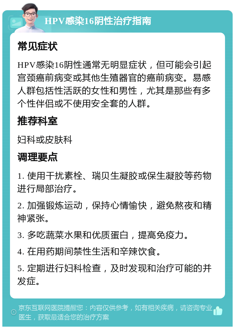 HPV感染16阴性治疗指南 常见症状 HPV感染16阴性通常无明显症状，但可能会引起宫颈癌前病变或其他生殖器官的癌前病变。易感人群包括性活跃的女性和男性，尤其是那些有多个性伴侣或不使用安全套的人群。 推荐科室 妇科或皮肤科 调理要点 1. 使用干扰素栓、瑞贝生凝胶或保生凝胶等药物进行局部治疗。 2. 加强锻炼运动，保持心情愉快，避免熬夜和精神紧张。 3. 多吃蔬菜水果和优质蛋白，提高免疫力。 4. 在用药期间禁性生活和辛辣饮食。 5. 定期进行妇科检查，及时发现和治疗可能的并发症。