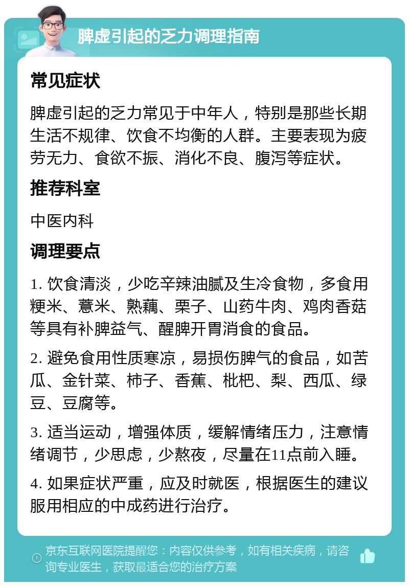 脾虚引起的乏力调理指南 常见症状 脾虚引起的乏力常见于中年人，特别是那些长期生活不规律、饮食不均衡的人群。主要表现为疲劳无力、食欲不振、消化不良、腹泻等症状。 推荐科室 中医内科 调理要点 1. 饮食清淡，少吃辛辣油腻及生冷食物，多食用粳米、薏米、熟藕、栗子、山药牛肉、鸡肉香菇等具有补脾益气、醒脾开胃消食的食品。 2. 避免食用性质寒凉，易损伤脾气的食品，如苦瓜、金针菜、柿子、香蕉、枇杷、梨、西瓜、绿豆、豆腐等。 3. 适当运动，增强体质，缓解情绪压力，注意情绪调节，少思虑，少熬夜，尽量在11点前入睡。 4. 如果症状严重，应及时就医，根据医生的建议服用相应的中成药进行治疗。