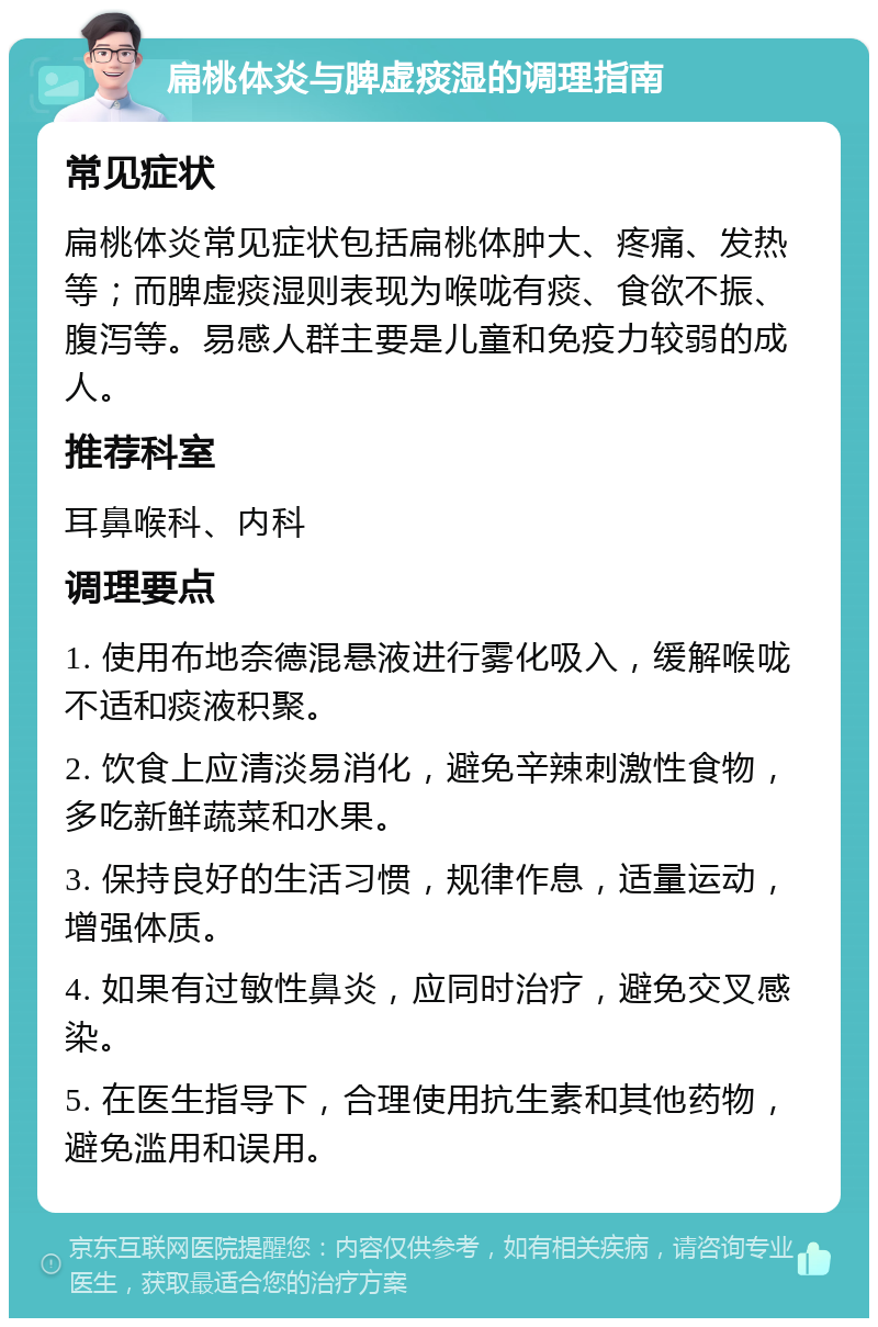 扁桃体炎与脾虚痰湿的调理指南 常见症状 扁桃体炎常见症状包括扁桃体肿大、疼痛、发热等；而脾虚痰湿则表现为喉咙有痰、食欲不振、腹泻等。易感人群主要是儿童和免疫力较弱的成人。 推荐科室 耳鼻喉科、内科 调理要点 1. 使用布地奈德混悬液进行雾化吸入，缓解喉咙不适和痰液积聚。 2. 饮食上应清淡易消化，避免辛辣刺激性食物，多吃新鲜蔬菜和水果。 3. 保持良好的生活习惯，规律作息，适量运动，增强体质。 4. 如果有过敏性鼻炎，应同时治疗，避免交叉感染。 5. 在医生指导下，合理使用抗生素和其他药物，避免滥用和误用。