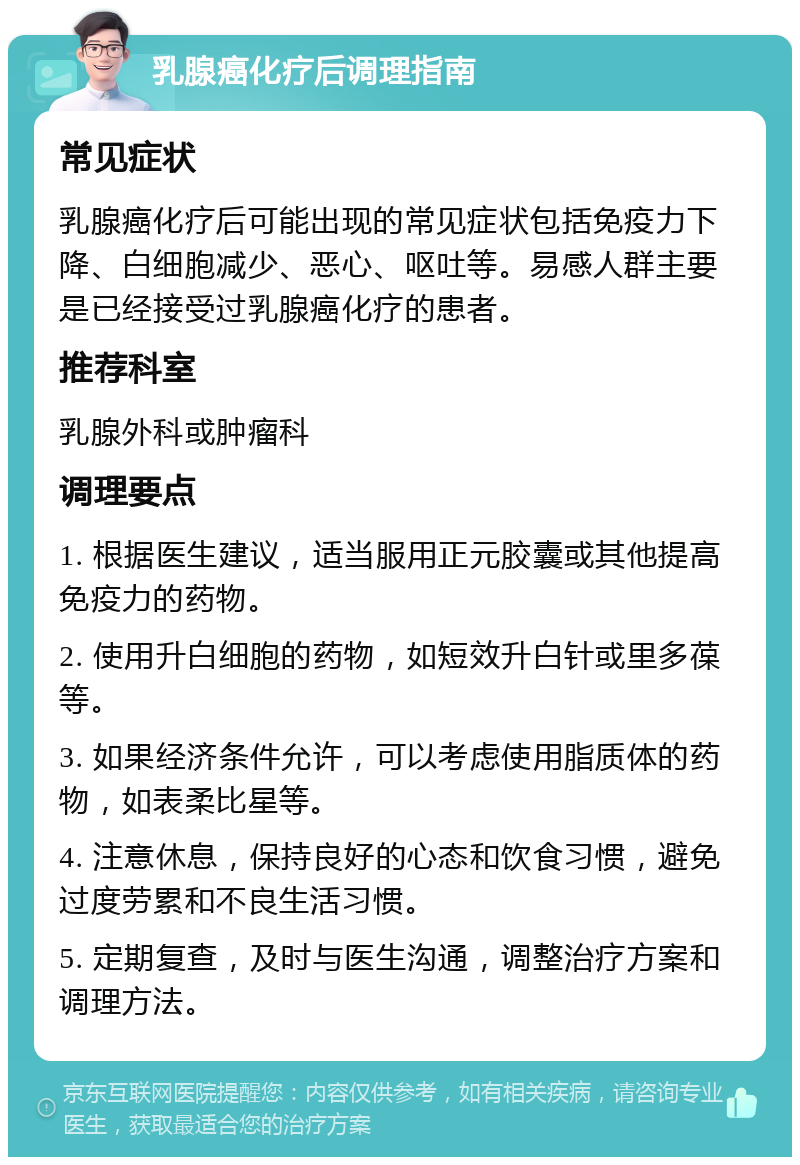 乳腺癌化疗后调理指南 常见症状 乳腺癌化疗后可能出现的常见症状包括免疫力下降、白细胞减少、恶心、呕吐等。易感人群主要是已经接受过乳腺癌化疗的患者。 推荐科室 乳腺外科或肿瘤科 调理要点 1. 根据医生建议，适当服用正元胶囊或其他提高免疫力的药物。 2. 使用升白细胞的药物，如短效升白针或里多葆等。 3. 如果经济条件允许，可以考虑使用脂质体的药物，如表柔比星等。 4. 注意休息，保持良好的心态和饮食习惯，避免过度劳累和不良生活习惯。 5. 定期复查，及时与医生沟通，调整治疗方案和调理方法。