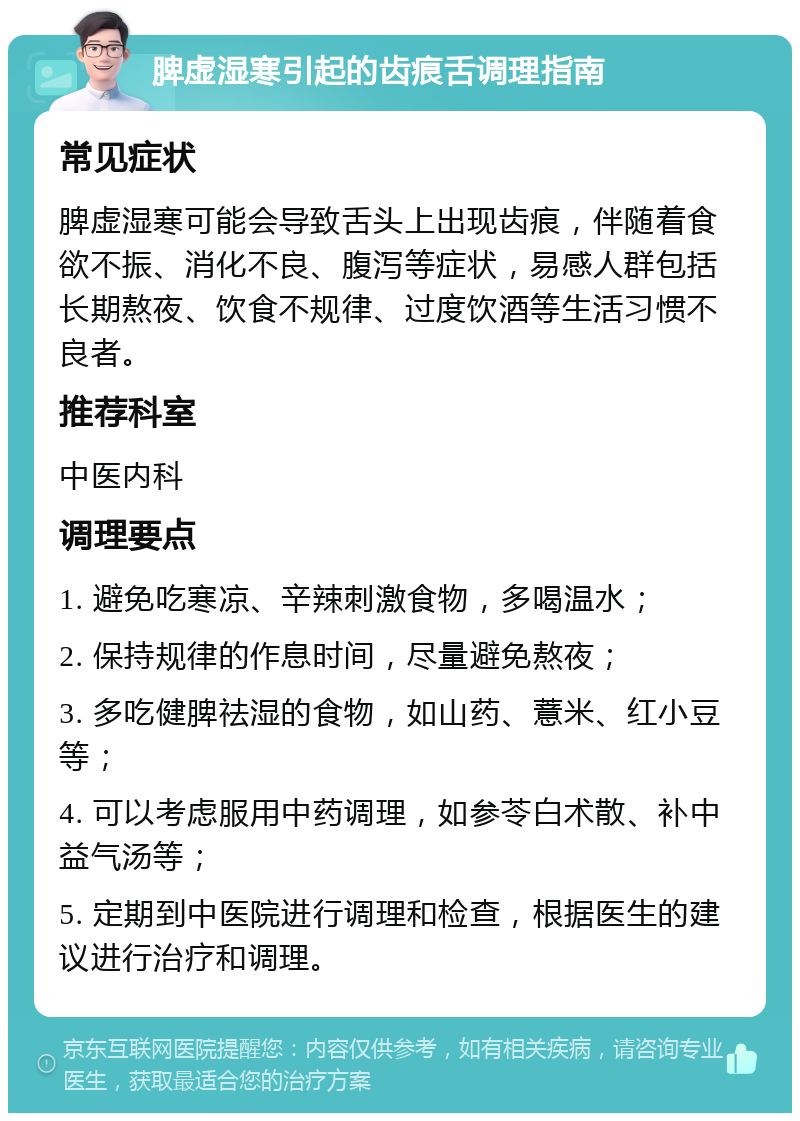 脾虚湿寒引起的齿痕舌调理指南 常见症状 脾虚湿寒可能会导致舌头上出现齿痕，伴随着食欲不振、消化不良、腹泻等症状，易感人群包括长期熬夜、饮食不规律、过度饮酒等生活习惯不良者。 推荐科室 中医内科 调理要点 1. 避免吃寒凉、辛辣刺激食物，多喝温水； 2. 保持规律的作息时间，尽量避免熬夜； 3. 多吃健脾祛湿的食物，如山药、薏米、红小豆等； 4. 可以考虑服用中药调理，如参苓白术散、补中益气汤等； 5. 定期到中医院进行调理和检查，根据医生的建议进行治疗和调理。