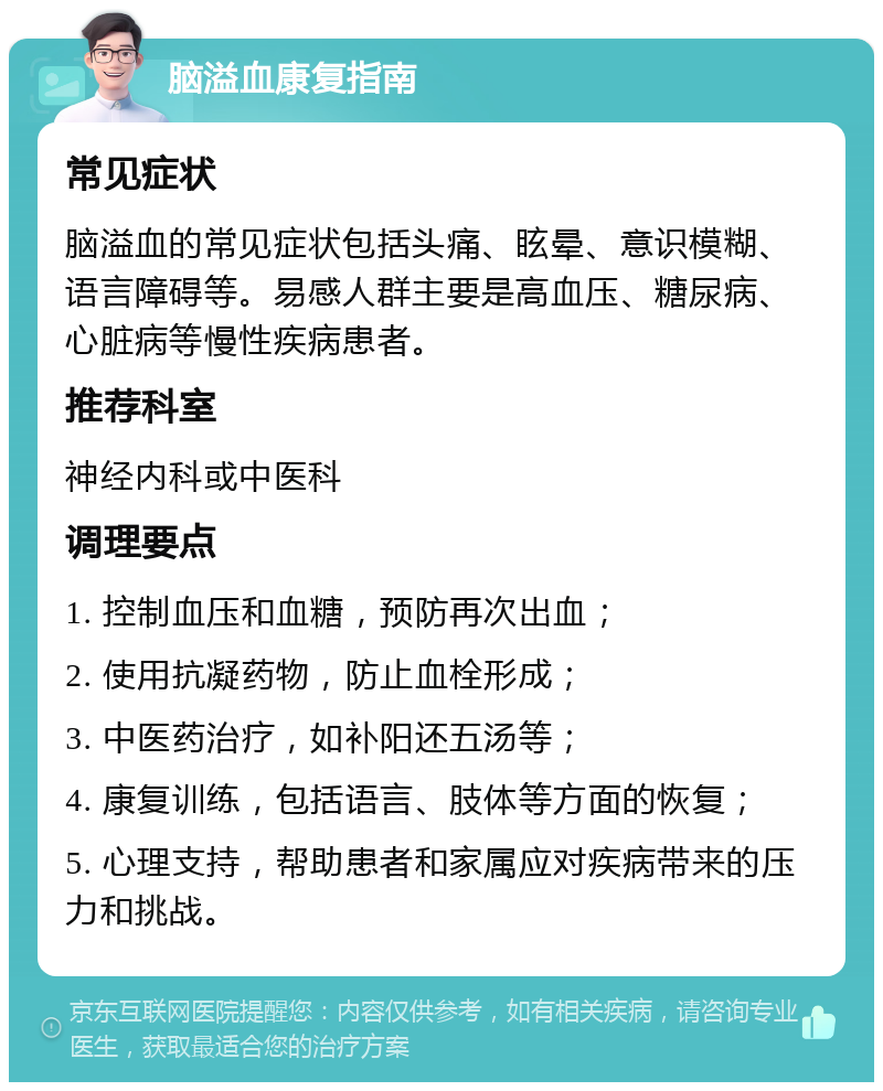 脑溢血康复指南 常见症状 脑溢血的常见症状包括头痛、眩晕、意识模糊、语言障碍等。易感人群主要是高血压、糖尿病、心脏病等慢性疾病患者。 推荐科室 神经内科或中医科 调理要点 1. 控制血压和血糖，预防再次出血； 2. 使用抗凝药物，防止血栓形成； 3. 中医药治疗，如补阳还五汤等； 4. 康复训练，包括语言、肢体等方面的恢复； 5. 心理支持，帮助患者和家属应对疾病带来的压力和挑战。