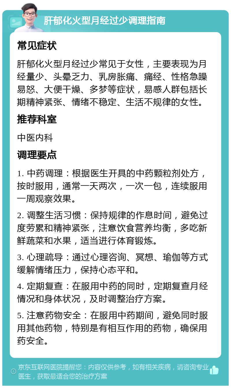 肝郁化火型月经过少调理指南 常见症状 肝郁化火型月经过少常见于女性，主要表现为月经量少、头晕乏力、乳房胀痛、痛经、性格急躁易怒、大便干燥、多梦等症状，易感人群包括长期精神紧张、情绪不稳定、生活不规律的女性。 推荐科室 中医内科 调理要点 1. 中药调理：根据医生开具的中药颗粒剂处方，按时服用，通常一天两次，一次一包，连续服用一周观察效果。 2. 调整生活习惯：保持规律的作息时间，避免过度劳累和精神紧张，注意饮食营养均衡，多吃新鲜蔬菜和水果，适当进行体育锻炼。 3. 心理疏导：通过心理咨询、冥想、瑜伽等方式缓解情绪压力，保持心态平和。 4. 定期复查：在服用中药的同时，定期复查月经情况和身体状况，及时调整治疗方案。 5. 注意药物安全：在服用中药期间，避免同时服用其他药物，特别是有相互作用的药物，确保用药安全。