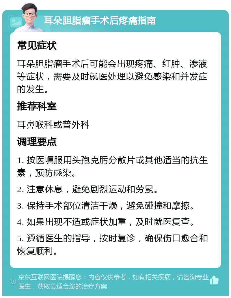 耳朵胆脂瘤手术后疼痛指南 常见症状 耳朵胆脂瘤手术后可能会出现疼痛、红肿、渗液等症状，需要及时就医处理以避免感染和并发症的发生。 推荐科室 耳鼻喉科或普外科 调理要点 1. 按医嘱服用头孢克肟分散片或其他适当的抗生素，预防感染。 2. 注意休息，避免剧烈运动和劳累。 3. 保持手术部位清洁干燥，避免碰撞和摩擦。 4. 如果出现不适或症状加重，及时就医复查。 5. 遵循医生的指导，按时复诊，确保伤口愈合和恢复顺利。