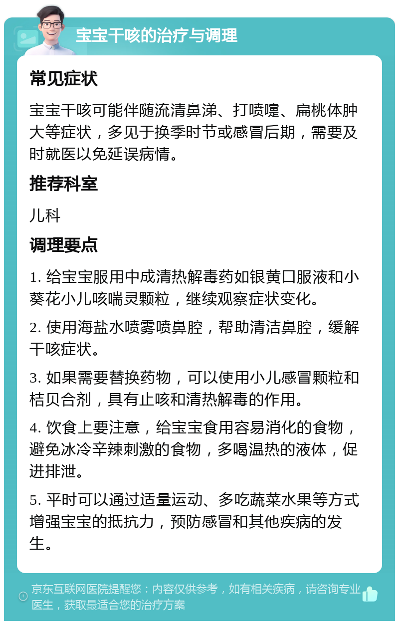 宝宝干咳的治疗与调理 常见症状 宝宝干咳可能伴随流清鼻涕、打喷嚏、扁桃体肿大等症状，多见于换季时节或感冒后期，需要及时就医以免延误病情。 推荐科室 儿科 调理要点 1. 给宝宝服用中成清热解毒药如银黄口服液和小葵花小儿咳喘灵颗粒，继续观察症状变化。 2. 使用海盐水喷雾喷鼻腔，帮助清洁鼻腔，缓解干咳症状。 3. 如果需要替换药物，可以使用小儿感冒颗粒和桔贝合剂，具有止咳和清热解毒的作用。 4. 饮食上要注意，给宝宝食用容易消化的食物，避免冰冷辛辣刺激的食物，多喝温热的液体，促进排泄。 5. 平时可以通过适量运动、多吃蔬菜水果等方式增强宝宝的抵抗力，预防感冒和其他疾病的发生。