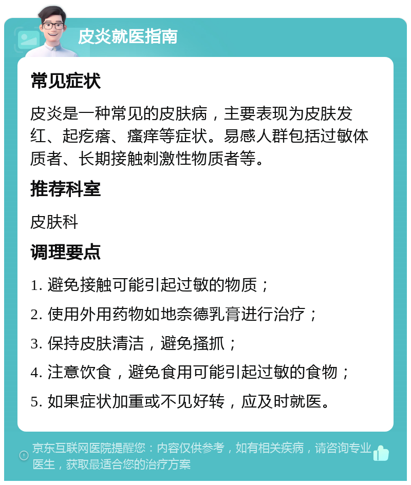 皮炎就医指南 常见症状 皮炎是一种常见的皮肤病，主要表现为皮肤发红、起疙瘩、瘙痒等症状。易感人群包括过敏体质者、长期接触刺激性物质者等。 推荐科室 皮肤科 调理要点 1. 避免接触可能引起过敏的物质； 2. 使用外用药物如地奈德乳膏进行治疗； 3. 保持皮肤清洁，避免搔抓； 4. 注意饮食，避免食用可能引起过敏的食物； 5. 如果症状加重或不见好转，应及时就医。