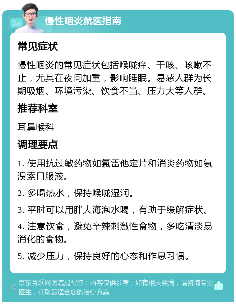 慢性咽炎就医指南 常见症状 慢性咽炎的常见症状包括喉咙痒、干咳、咳嗽不止，尤其在夜间加重，影响睡眠。易感人群为长期吸烟、环境污染、饮食不当、压力大等人群。 推荐科室 耳鼻喉科 调理要点 1. 使用抗过敏药物如氯雷他定片和消炎药物如氨溴索口服液。 2. 多喝热水，保持喉咙湿润。 3. 平时可以用胖大海泡水喝，有助于缓解症状。 4. 注意饮食，避免辛辣刺激性食物，多吃清淡易消化的食物。 5. 减少压力，保持良好的心态和作息习惯。