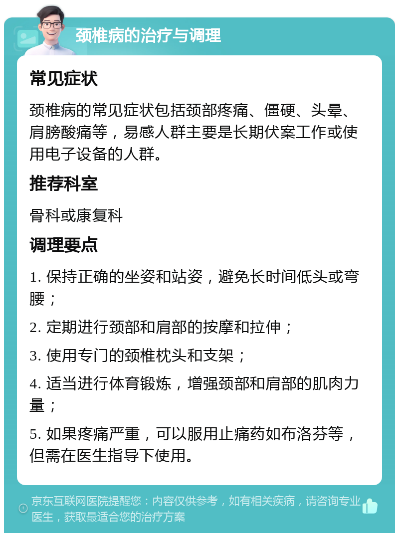 颈椎病的治疗与调理 常见症状 颈椎病的常见症状包括颈部疼痛、僵硬、头晕、肩膀酸痛等，易感人群主要是长期伏案工作或使用电子设备的人群。 推荐科室 骨科或康复科 调理要点 1. 保持正确的坐姿和站姿，避免长时间低头或弯腰； 2. 定期进行颈部和肩部的按摩和拉伸； 3. 使用专门的颈椎枕头和支架； 4. 适当进行体育锻炼，增强颈部和肩部的肌肉力量； 5. 如果疼痛严重，可以服用止痛药如布洛芬等，但需在医生指导下使用。