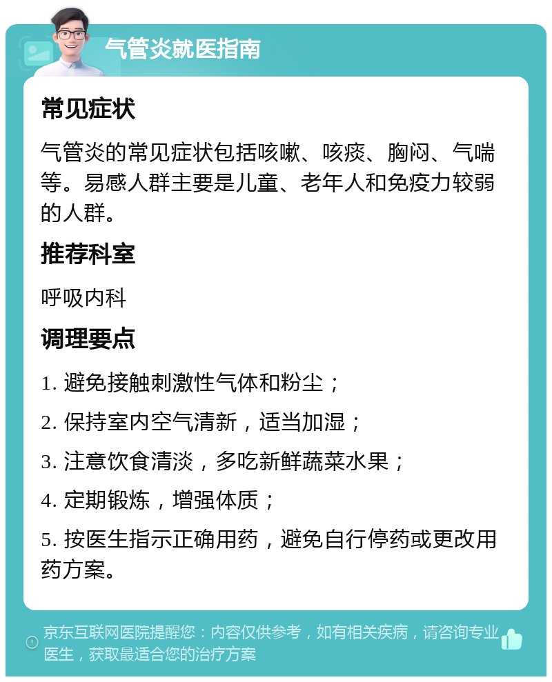 气管炎就医指南 常见症状 气管炎的常见症状包括咳嗽、咳痰、胸闷、气喘等。易感人群主要是儿童、老年人和免疫力较弱的人群。 推荐科室 呼吸内科 调理要点 1. 避免接触刺激性气体和粉尘； 2. 保持室内空气清新，适当加湿； 3. 注意饮食清淡，多吃新鲜蔬菜水果； 4. 定期锻炼，增强体质； 5. 按医生指示正确用药，避免自行停药或更改用药方案。