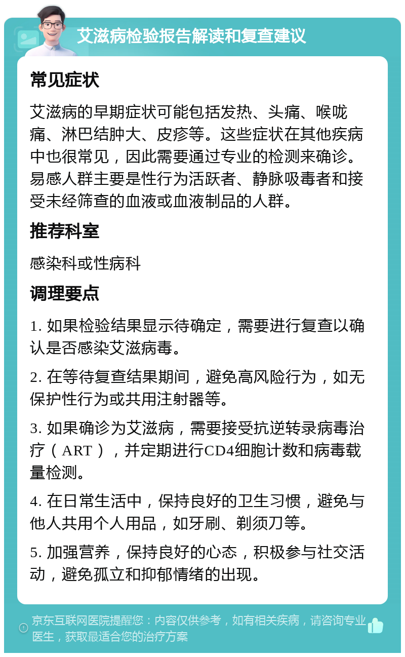 艾滋病检验报告解读和复查建议 常见症状 艾滋病的早期症状可能包括发热、头痛、喉咙痛、淋巴结肿大、皮疹等。这些症状在其他疾病中也很常见，因此需要通过专业的检测来确诊。易感人群主要是性行为活跃者、静脉吸毒者和接受未经筛查的血液或血液制品的人群。 推荐科室 感染科或性病科 调理要点 1. 如果检验结果显示待确定，需要进行复查以确认是否感染艾滋病毒。 2. 在等待复查结果期间，避免高风险行为，如无保护性行为或共用注射器等。 3. 如果确诊为艾滋病，需要接受抗逆转录病毒治疗（ART），并定期进行CD4细胞计数和病毒载量检测。 4. 在日常生活中，保持良好的卫生习惯，避免与他人共用个人用品，如牙刷、剃须刀等。 5. 加强营养，保持良好的心态，积极参与社交活动，避免孤立和抑郁情绪的出现。