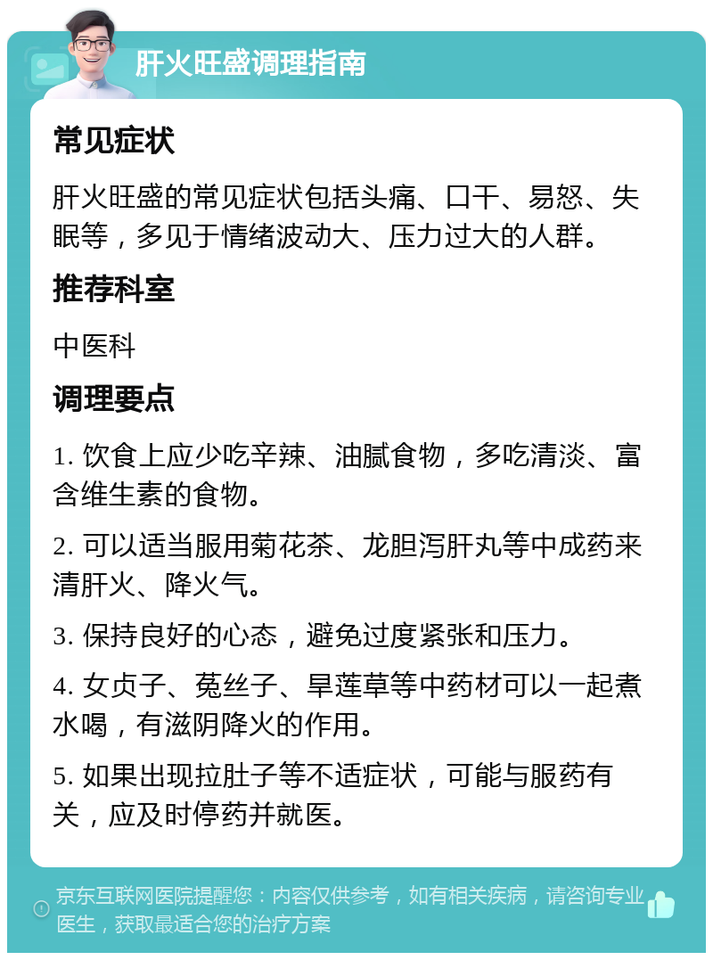 肝火旺盛调理指南 常见症状 肝火旺盛的常见症状包括头痛、口干、易怒、失眠等，多见于情绪波动大、压力过大的人群。 推荐科室 中医科 调理要点 1. 饮食上应少吃辛辣、油腻食物，多吃清淡、富含维生素的食物。 2. 可以适当服用菊花茶、龙胆泻肝丸等中成药来清肝火、降火气。 3. 保持良好的心态，避免过度紧张和压力。 4. 女贞子、菟丝子、旱莲草等中药材可以一起煮水喝，有滋阴降火的作用。 5. 如果出现拉肚子等不适症状，可能与服药有关，应及时停药并就医。