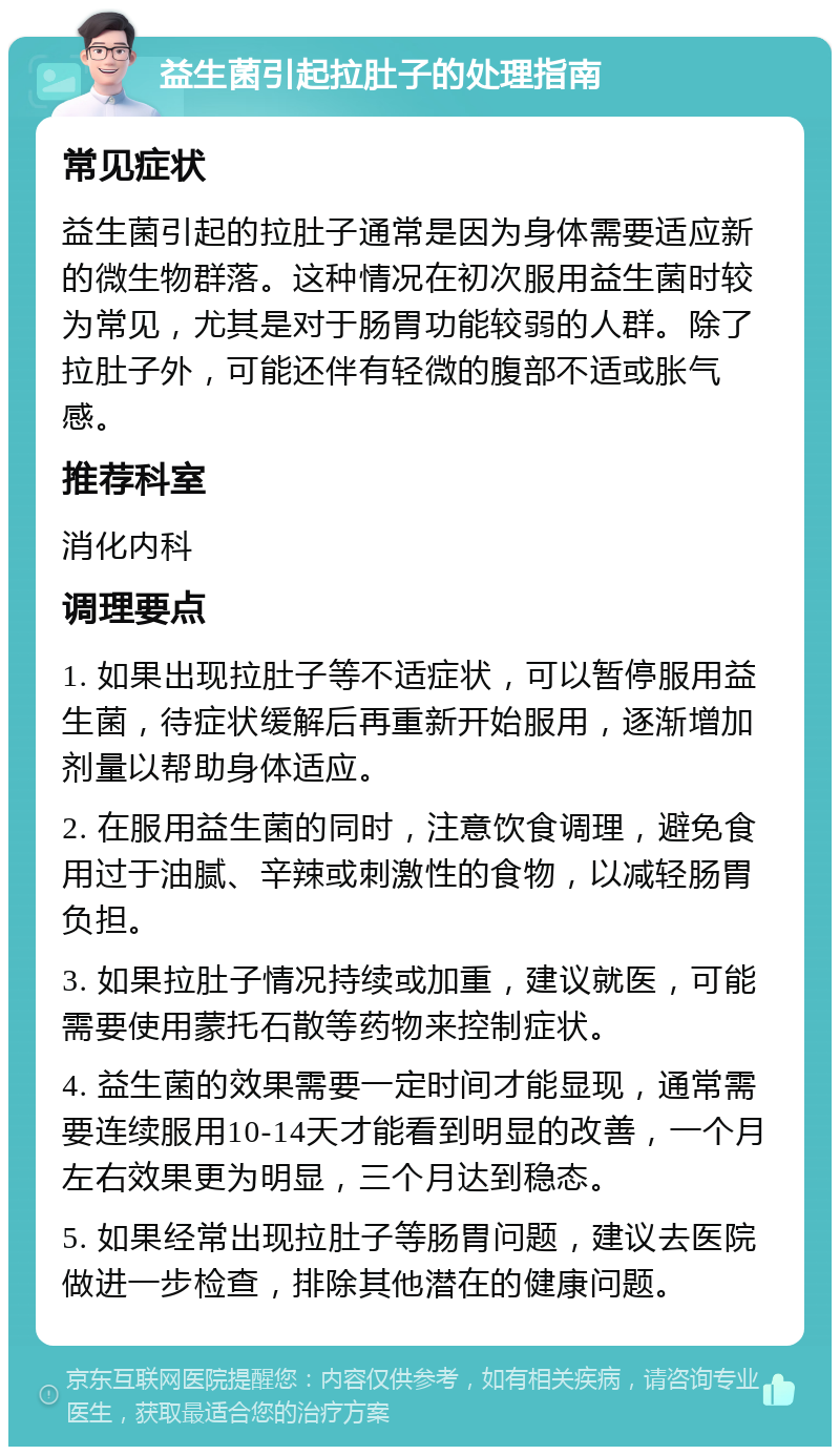 益生菌引起拉肚子的处理指南 常见症状 益生菌引起的拉肚子通常是因为身体需要适应新的微生物群落。这种情况在初次服用益生菌时较为常见，尤其是对于肠胃功能较弱的人群。除了拉肚子外，可能还伴有轻微的腹部不适或胀气感。 推荐科室 消化内科 调理要点 1. 如果出现拉肚子等不适症状，可以暂停服用益生菌，待症状缓解后再重新开始服用，逐渐增加剂量以帮助身体适应。 2. 在服用益生菌的同时，注意饮食调理，避免食用过于油腻、辛辣或刺激性的食物，以减轻肠胃负担。 3. 如果拉肚子情况持续或加重，建议就医，可能需要使用蒙托石散等药物来控制症状。 4. 益生菌的效果需要一定时间才能显现，通常需要连续服用10-14天才能看到明显的改善，一个月左右效果更为明显，三个月达到稳态。 5. 如果经常出现拉肚子等肠胃问题，建议去医院做进一步检查，排除其他潜在的健康问题。