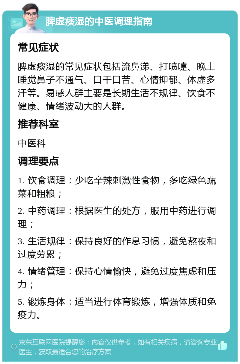 脾虚痰湿的中医调理指南 常见症状 脾虚痰湿的常见症状包括流鼻涕、打喷嚏、晚上睡觉鼻子不通气、口干口苦、心情抑郁、体虚多汗等。易感人群主要是长期生活不规律、饮食不健康、情绪波动大的人群。 推荐科室 中医科 调理要点 1. 饮食调理：少吃辛辣刺激性食物，多吃绿色蔬菜和粗粮； 2. 中药调理：根据医生的处方，服用中药进行调理； 3. 生活规律：保持良好的作息习惯，避免熬夜和过度劳累； 4. 情绪管理：保持心情愉快，避免过度焦虑和压力； 5. 锻炼身体：适当进行体育锻炼，增强体质和免疫力。