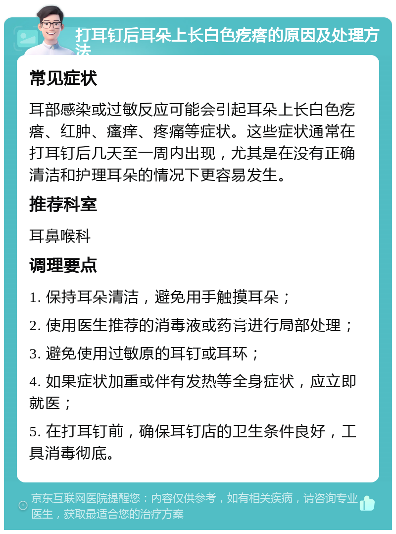 打耳钉后耳朵上长白色疙瘩的原因及处理方法 常见症状 耳部感染或过敏反应可能会引起耳朵上长白色疙瘩、红肿、瘙痒、疼痛等症状。这些症状通常在打耳钉后几天至一周内出现，尤其是在没有正确清洁和护理耳朵的情况下更容易发生。 推荐科室 耳鼻喉科 调理要点 1. 保持耳朵清洁，避免用手触摸耳朵； 2. 使用医生推荐的消毒液或药膏进行局部处理； 3. 避免使用过敏原的耳钉或耳环； 4. 如果症状加重或伴有发热等全身症状，应立即就医； 5. 在打耳钉前，确保耳钉店的卫生条件良好，工具消毒彻底。